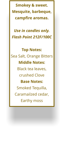 Smokey & sweet.  Mesquite, barbeque, campfire aromas.   Use in candles only. Flash Point 212F/100C  Top Notes: Sea Salt, Orange Bitters Middle Notes: Black tea leaves, crushed Clove Base Notes: Smoked Tequilla, Caramailzed cedar, Earthy moss