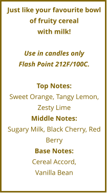 Just like your favourite bowl of fruity cereal  with milk!   Use in candles only Flash Point 212F/100C.  Top Notes: Sweet Orange, Tangy Lemon, Zesty Lime Middle Notes: Sugary Milk, Black Cherry, Red Berry Base Notes: Cereal Accord,  Vanilla Bean
