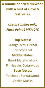 A bundle of dried firewood with a hint of clove & festivities.  Use in candles only. Flash Point 214F/101C  Top Notes: Orange Zest, Herbal, Tobacco Leaf  Middle Notes: Burnt Marshmallow,  Fir Needle, Cedarwood Base Notes: Patchouli, Sandalwood, Vanilla Musks