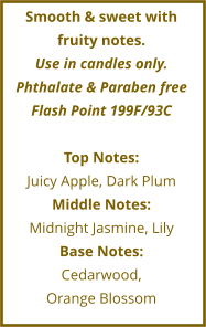 Smooth & sweet with fruity notes. Use in candles only. Phthalate & Paraben free Flash Point 199F/93C  Top Notes: Juicy Apple, Dark Plum Middle Notes: Midnight Jasmine, Lily Base Notes: Cedarwood,  Orange Blossom