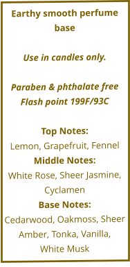 Earthy smooth perfume base  Use in candles only.  Paraben & phthalate free Flash point 199F/93C  Top Notes: Lemon, Grapefruit, Fennel Middle Notes: White Rose, Sheer Jasmine, Cyclamen Base Notes: Cedarwood, Oakmoss, Sheer  Amber, Tonka, Vanilla,  White Musk
