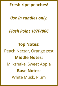 Fresh ripe peaches!  Use in candles only.  Flash Point 187F/86C  Top Notes: Peach Nectar, Orange zest Middle Notes: Milkshake, Sweet Apple Base Notes: White Musk, Plum