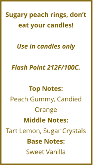 Sugary peach rings, don’t eat your candles!  Use in candles only  Flash Point 212F/100C.  Top Notes: Peach Gummy, Candied Orange Middle Notes: Tart Lemon, Sugar Crystals Base Notes: Sweet Vanilla