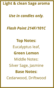 Light & clean Sage aroma  Use in candles only.  Flash Point 214F/101C  Top Notes: Eucalyptus leaf,  Green Lemon Middle Notes: Silver Sage, Jasmine Base Notes: Cedarwood, Driftwood