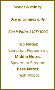 Sweet & minty!  Use in candles only.  Flash Point 212F/100C  Top Notes: Camphor, Peppermint Middle Notes: Spearmint Blossom Base Notes: Fresh Woods