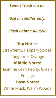 Sweet fresh citrus.  Use in candles only.  Flash Point 138F/59C  Top Notes: Strawberry, Peppery Spices, Tangerine, Orange Middle Notes: Jasmine Leaf, Peony, Green Foliage Base Notes: White Musk, Warm Woods