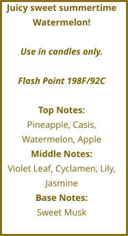 Juicy sweet summertime Watermelon!  Use in candles only.  Flash Point 198F/92C  Top Notes: Pineapple, Casis, Watermelon, Apple Middle Notes: Violet Leaf, Cyclamen, Lily, Jasmine Base Notes: Sweet Musk
