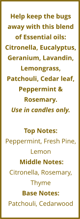 Help keep the bugs away with this blend of Essential oils: Citronella, Eucalyptus, Geranium, Lavandin, Lemongrass, Patchouli, Cedar leaf, Peppermint & Rosemary. Use in candles only.  Top Notes: Peppermint, Fresh Pine, Lemon     Middle Notes:	 Citronella, Rosemary, Thyme Base Notes: Patchouli, Cedarwood