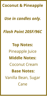 Coconut & Pineapple  Use in candles only.  Flash Point 205F/96C  Top Notes: Pineapple Juice Middle Notes:   Coconut Cream       Base Notes:	 Vanilla Bean, Sugar Cane