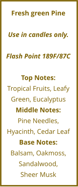 Fresh green Pine  Use in candles only.  Flash Point 189F/87C  Top Notes: Tropical Fruits, Leafy Green, Eucalyptus Middle Notes: Pine Needles, Hyacinth, Cedar Leaf Base Notes: Balsam, Oakmoss, Sandalwood,  Sheer Musk