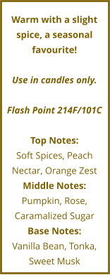 Warm with a slight spice, a seasonal favourite!  Use in candles only.  Flash Point 214F/101C  Top Notes: Soft Spices, Peach Nectar, Orange Zest Middle Notes: Pumpkin, Rose,  Caramalized Sugar Base Notes: Vanilla Bean, Tonka,  Sweet Musk