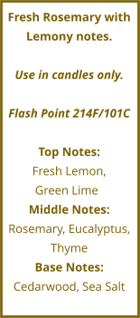 Fresh Rosemary with Lemony notes.  Use in candles only.  Flash Point 214F/101C  Top Notes: Fresh Lemon,  Green Lime	 Middle Notes: Rosemary, Eucalyptus, Thyme Base Notes: Cedarwood, Sea Salt