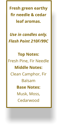 Fresh green earthy fir needle & cedar leaf aromas.  Use in candles only. Flash Point 210F/99C  Top Notes: Fresh Pine, Fir Needle Middle Notes: Clean Camphor, Fir Balsam Base Notes: Musk, Moss, Cedarwood