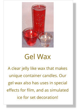 Gel Wax A clear jelly like wax that makes unique container candles. Our gel wax also has uses in special effects for film, and as simulated ice for set decoration!