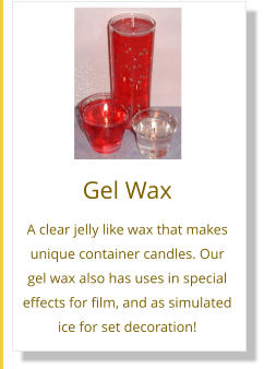Gel Wax A clear jelly like wax that makes unique container candles. Our gel wax also has uses in special effects for film, and as simulated ice for set decoration!