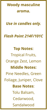 Woody masculine aroma.  Use in candles only.  Flash Point 214F/101C  Top Notes: Tropical Fruits,  Orange Zest, Lemon Middle Notes: Pine Needles, Green Foliage, Juniper, Clove Base Notes: Tolu Balsam, Cedarwood,  Sandalwood